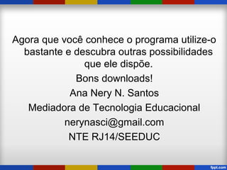 Agora que você conhece o programa utilize-o
bastante e descubra outras possibilidades
que ele dispõe.
Bons downloads!
Ana Nery N. Santos
Mediadora de Tecnologia Educacional
nerynasci@gmail.com
NTE RJ14/SEEDUC
 