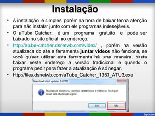 InstalaçãoInstalação
• A instalação é simples, porém na hora de baixar tenha atenção
para não instalar junto com ele programas indesejáveis.
• O aTube Catcher, é um programa gratuito e pode ser
baixado no site oficial no endereço,
• http://atube-catcher.dsnetwb.com/video/ , porém na versão
atualizada do site a ferramenta juntar vídeos não funciona, se
você quiser utilizar esta ferramenta há uma maneira, basta
baixar neste endereço a versão tradicional e quando o
programa pedir para fazer a atualização é só negar.
• http://files.dsnetwb.com/aTube_Catcher_1353_ATU3.exe
 