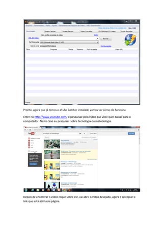 Pronto, agora que já temos o aTube Catcher instalado vamos ver como ele funciona:
Entre no http://www.youtube.com/ e pesquisae pelo vídeo que você quer baixar para o
computador. Neste caso eu pesquisei sobre tecnologia ou metodologia.
Depois de encontrar o vídeo clique sobre ele, vai abrir o vídeo desejado, agora é só copiar o
link que está acima na página.
 