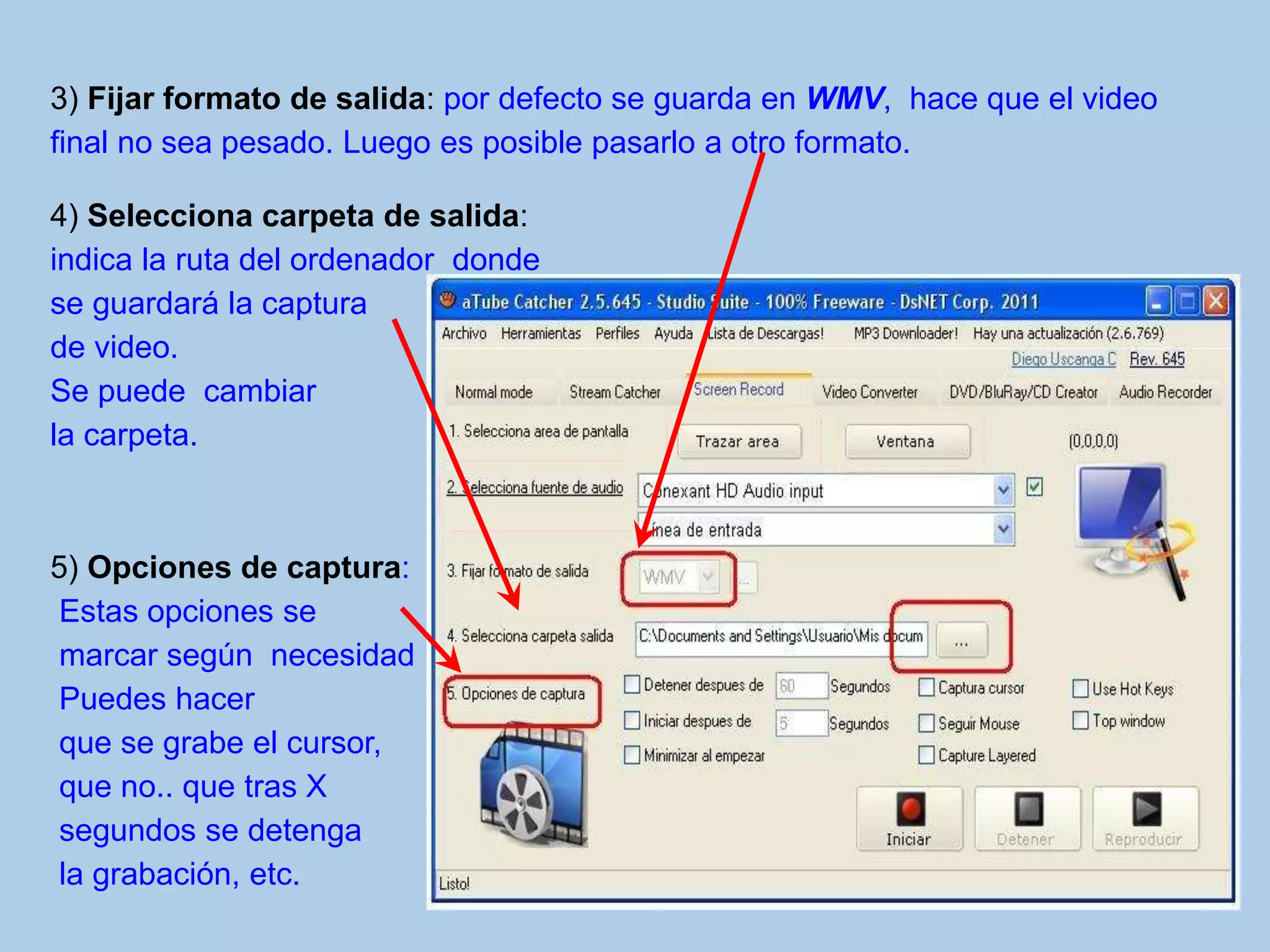 3) Fijar formato de salida: por defecto se guarda en WMV, hace que el video
final no sea pesado. Luego es posible pasarlo a otro formato.
4) Selecciona carpeta de salida:
indica la ruta del ordenador donde
se guardará la captura
de video.
Se puede cambiar
la carpeta.
5) Opciones de captura:
Estas opciones se
marcar según necesidad
Puedes hacer
que se grabe el cursor,
que no.. que tras X
segundos se detenga
la grabación, etc.