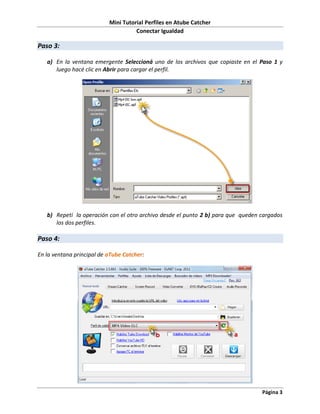 Mini Tutorial Perfiles en Atube Catcher
                                     Conectar Igualdad

Paso 3:

   a) En la ventana emergente Seleccioná uno de los archivos que copiaste en el Paso 1 y
      luego hacé clic en Abrir para cargar el perfil.




   b) Repetí la operación con el otro archivo desde el punto 2 b) para que queden cargados
      los dos perfiles.

Paso 4:

En la ventana principal de aTube Catcher:




                                                                                  Página 3
 
