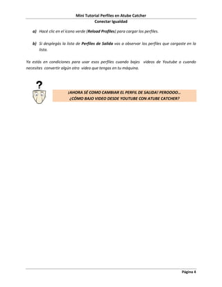 Mini Tutorial Perfiles en Atube Catcher
                                      Conectar Igualdad

   a) Hacé clic en el ícono verde (Reload Profiles) para cargar los perfiles.

   b) Si desplegás la lista de Perfiles de Salida vas a observar los perfiles que cargaste en la
      lista.

Ya estás en condiciones para usar esos perfiles cuando bajes videos de Youtube o cuando
necesites convertir algún otro video que tengas en tu máquina.




                       ¡AHORA SÉ COMO CAMBIAR EL PERFIL DE SALIDA! PEROOOO…
                        ¿CÓMO BAJO VIDEO DESDE YOUTUBE CON ATUBE CATCHER?




                                                                                        Página 4
 