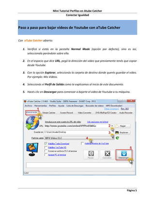 Mini Tutorial Perfiles en Atube Catcher
                                       Conectar Igualdad



Paso a paso para bajar videos de Youtube con aTube Catcher


Con aTube Catcher abierto:

   1. Verificá si estás en la pestaña Normal Mode (opción por defecto), sino es así,
      seleccionala parándote sobre ella.

   2. En el espacio que dice URL, pegá la dirección del video que previamente tenés que copiar
      desde Youtube.

   3. Con la opción Explorar, seleccionás la carpeta de destino donde querés guardar el video.
      Por ejemplo: Mis Videos.

   4. Seleccionás el Perfil de Salida como te explicamos al inicio de este documento.

   5. Hacés clic en Descargar para comenzar a bajarte el video de Youtube a tu máquina.




                                                                                        Página 5
 