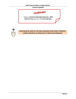Mini Tutorial Perfiles en Atube Catcher
                   Conectar Igualdad




      Utilizar el Perfil de Salida Mp4 Video ELC o MP4
       Video ELC low para usar con E-learning Class.




¡PUDE BAJAR MI VIDEO DE YOUTUBE SIGUIENDO ESTOS PASOS! PEROOOO…
     ¿CÓMO CONVIERTO UN VIDEO QUE YA TENÍA EN MI MÁQUINA?




                                                         Página 6
 