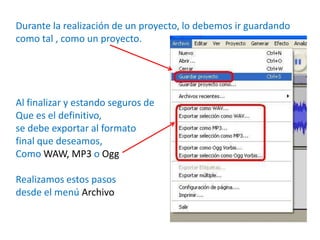 Durante la realización de un proyecto, lo debemos ir guardando
como tal , como un proyecto.




Al finalizar y estando seguros de
Que es el definitivo,
se debe exportar al formato
final que deseamos,
Como WAW, MP3 o Ogg

Realizamos estos pasos
desde el menú Archivo
 