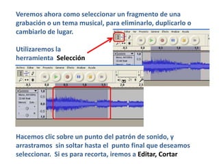 Veremos ahora como seleccionar un fragmento de una
grabación o un tema musical, para eliminarlo, duplicarlo o
cambiarlo de lugar.

Utilizaremos la
herramienta Selección




Hacemos clic sobre un punto del patrón de sonido, y
arrastramos sin soltar hasta el punto final que deseamos
seleccionar. Si es para recorta, iremos a Editar, Cortar
 