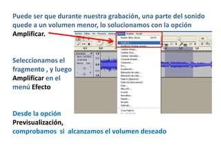 Puede ser que durante nuestra grabación, una parte del sonido
quede a un volumen menor, lo solucionamos con la opción
Amplificar.


Seleccionamos el
fragmento , y luego
Amplificar en el
menú Efecto


Desde la opción
Previsualización,
comprobamos si alcanzamos el volumen deseado
 