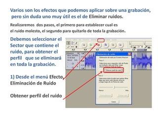 Varios son los efectos que podemos aplicar sobre una grabación,
pero sin duda uno muy útil es el de Eliminar ruidos.
Realizaremos dos pasos, el primero para establecer cual es
el ruido molesto, el segundo para quitarlo de toda la grabación.
Debemos seleccionar el
Sector que contiene el
ruido, para obtener el
perfil que se eliminará
en toda la grabación.

1) Desde el menú Efecto,
Eliminación de Ruido

Obtener perfil del ruido
 