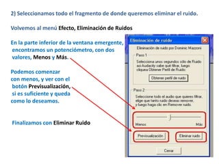 2) Seleccionamos todo el fragmento de donde queremos eliminar el ruido.

Volvemos al menú Efecto, Eliminación de Ruidos

En la parte inferior de la ventana emergente,
encontramos un potenciómetro, con dos
valores, Menos y Más.

Podemos comenzar
con menos, y ver con el
 botón Previsualización,
 si es suficiente y queda
como lo deseamos.


Finalizamos con Eliminar Ruido
 