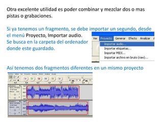 Otra excelente utilidad es poder combinar y mezclar dos o mas
pistas o grabaciones.

Si ya tenemos un fragmento, se debe importar un segundo, desde
el menú Proyecto, Importar audio.
Se busca en la carpeta del ordenador
donde este guardado.


Así tenemos dos fragmentos diferentes en un mismo proyecto
 