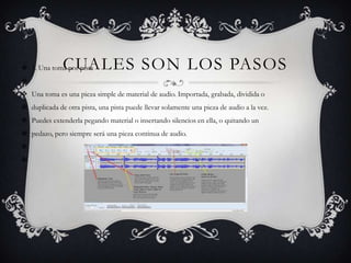 CUALES SON LOS PASOS

 1. Una toma por pista


 Una toma es una pieza simple de material de audio. Importada, grabada, dividida o
 duplicada de otra pista, una pista puede llevar solamente una pieza de audio a la vez.
 Puedes extenderla pegando material o insertando silencios en ella, o quitando un
 pedazo, pero siempre será una pieza continua de audio.



 