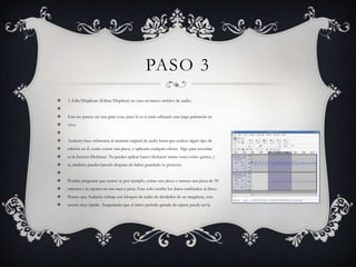 PASO 3


3. Edit/Duplicate (Editar/Duplicar) no crea un nuevo archivo de audio.




Esto no parece ser una gran cosa, pero lo es si estás editando una larga grabación en



vivo.




Audacity hace referencia al material original de audio hasta que realices algún tipo de



edición en él. como cortar una pieza, o aplicarle cualquier efecto. Algo para recordar



es la función Deshacer. Tu puedes aplicar hacer/deshacer tantas veces como gustes, y



si, también puedes hacerlo después de haber guardado tu proyecto.




Podrías preguntar que ocurre si, por ejemplo, cortas una pieza o marcas una pieza de 30



minutos y la separas en una nueva pista. Esto solo escribe los datos cambiados al disco.



Puesto que Audacity trabaja con bloques de audio de alrededor de un megabyte, esto



ocurre muy rápido. Asegurando que el único período grande de espera pueda ser la

 