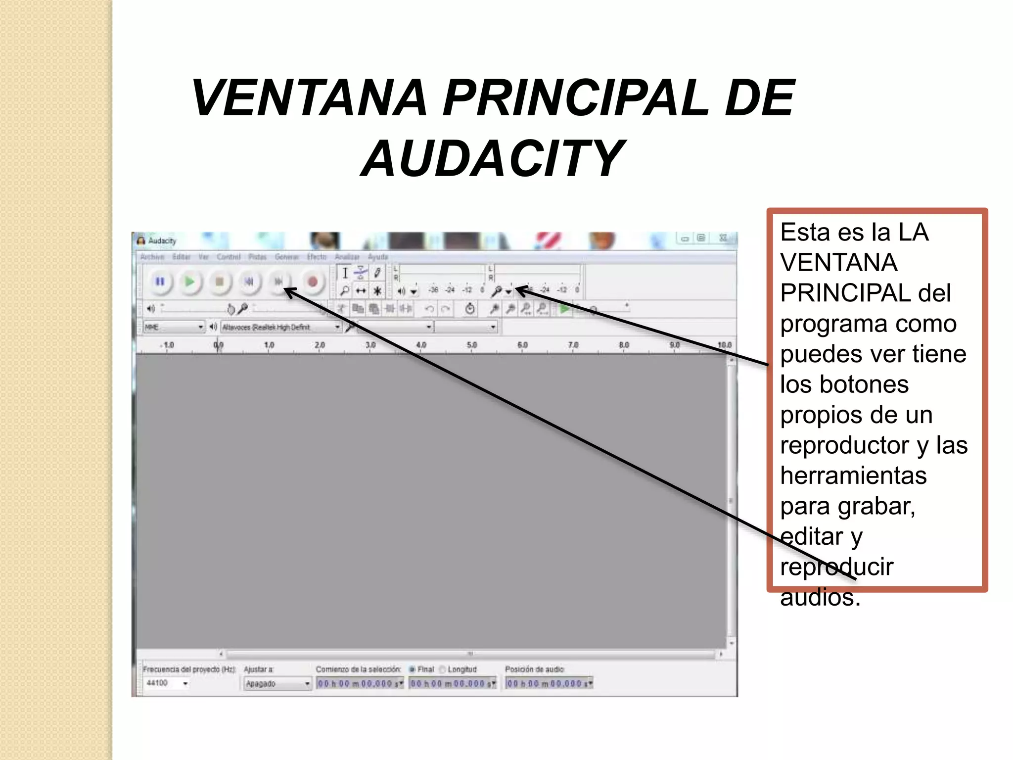 VENTANA PRINCIPAL DE 
AUDACITY 
Esta es la LA 
VENTANA 
PRINCIPAL del 
programa como 
puedes ver tiene 
los botones 
propios de un 
reproductor y las 
herramientas 
para grabar, 
editar y 
reproducir 
audios. 
 