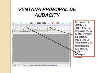 VENTANA PRINCIPAL DE 
AUDACITY 
Esta es la LA 
VENTANA 
PRINCIPAL del 
programa como 
puedes ver tiene 
los botones 
propios de un 
reproductor y las 
herramientas 
para grabar, 
editar y 
reproducir 
audios. 
 