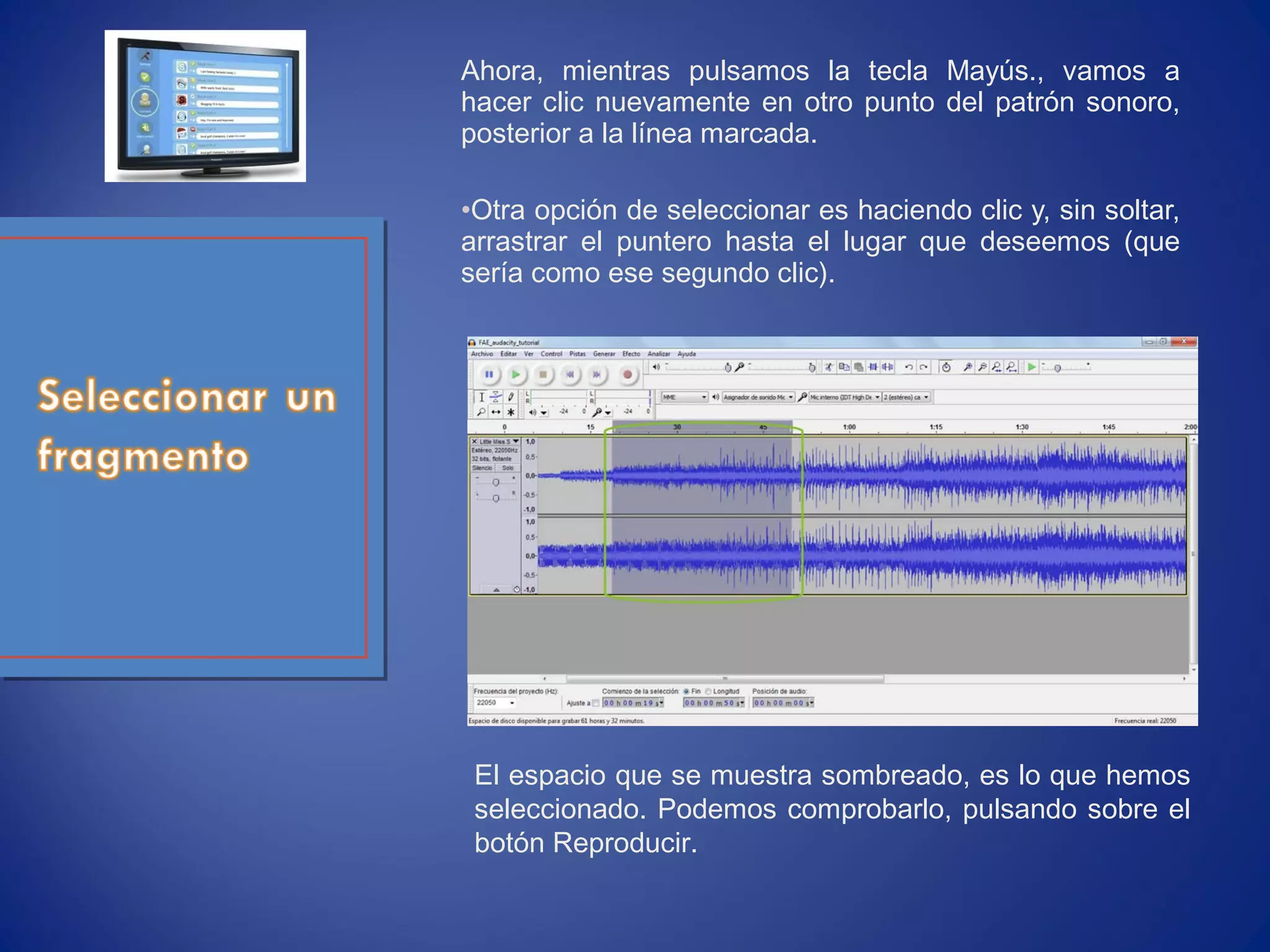 Ahora, mientras pulsamos la tecla Mayús., vamos a
hacer clic nuevamente en otro punto del patrón sonoro,
posterior a la línea marcada.
•Otra opción de seleccionar es haciendo clic y, sin soltar,
arrastrar el puntero hasta el lugar que deseemos (que
sería como ese segundo clic).
El espacio que se muestra sombreado, es lo que hemos
seleccionado. Podemos comprobarlo, pulsando sobre el
botón Reproducir.
 