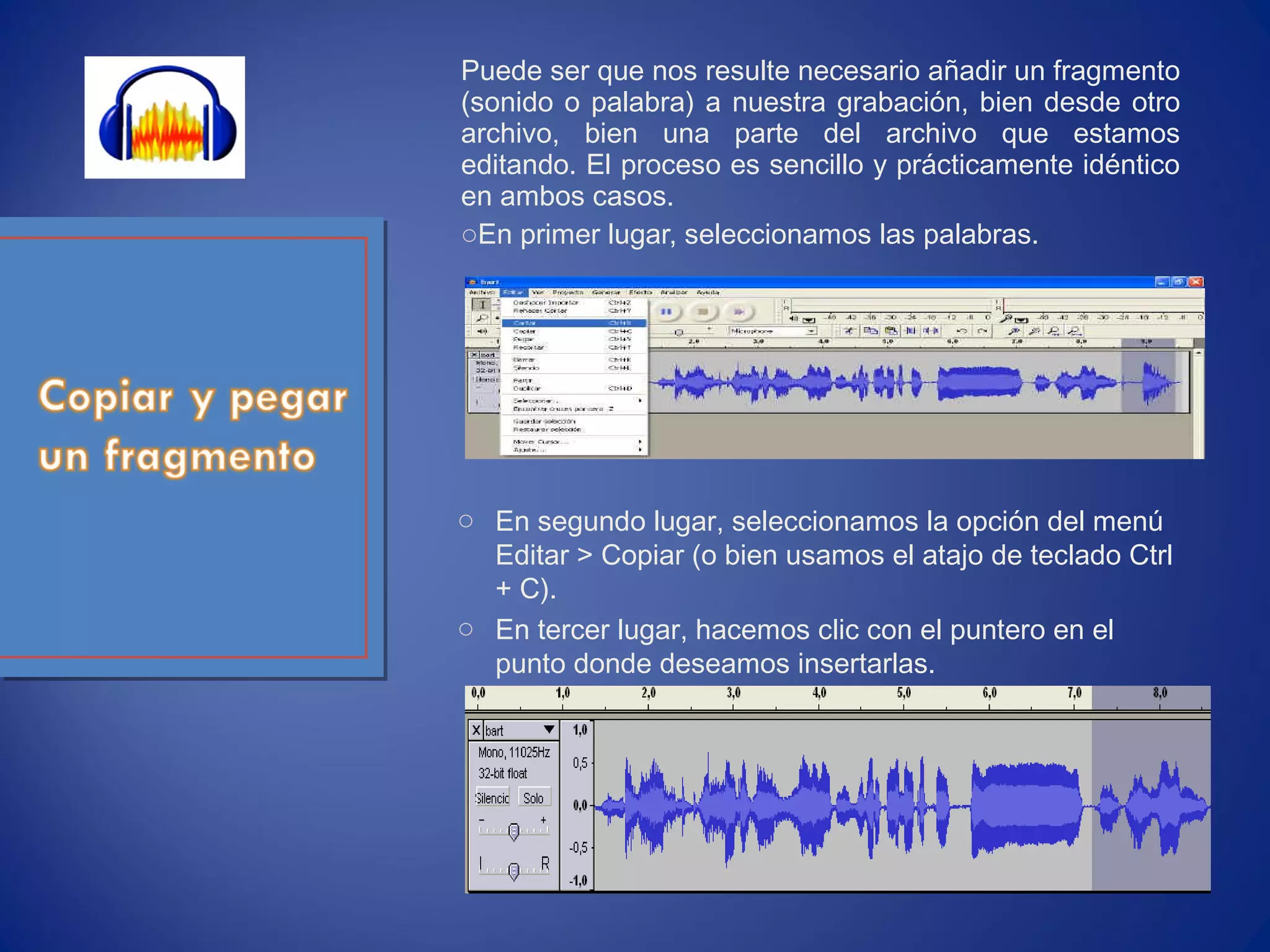 Puede ser que nos resulte necesario añadir un fragmento
(sonido o palabra) a nuestra grabación, bien desde otro
archivo, bien una parte del archivo que estamos
editando. El proceso es sencillo y prácticamente idéntico
en ambos casos.
oEn primer lugar, seleccionamos las palabras.
o En segundo lugar, seleccionamos la opción del menú
Editar > Copiar (o bien usamos el atajo de teclado Ctrl
+ C).
o En tercer lugar, hacemos clic con el puntero en el
punto donde deseamos insertarlas.
 