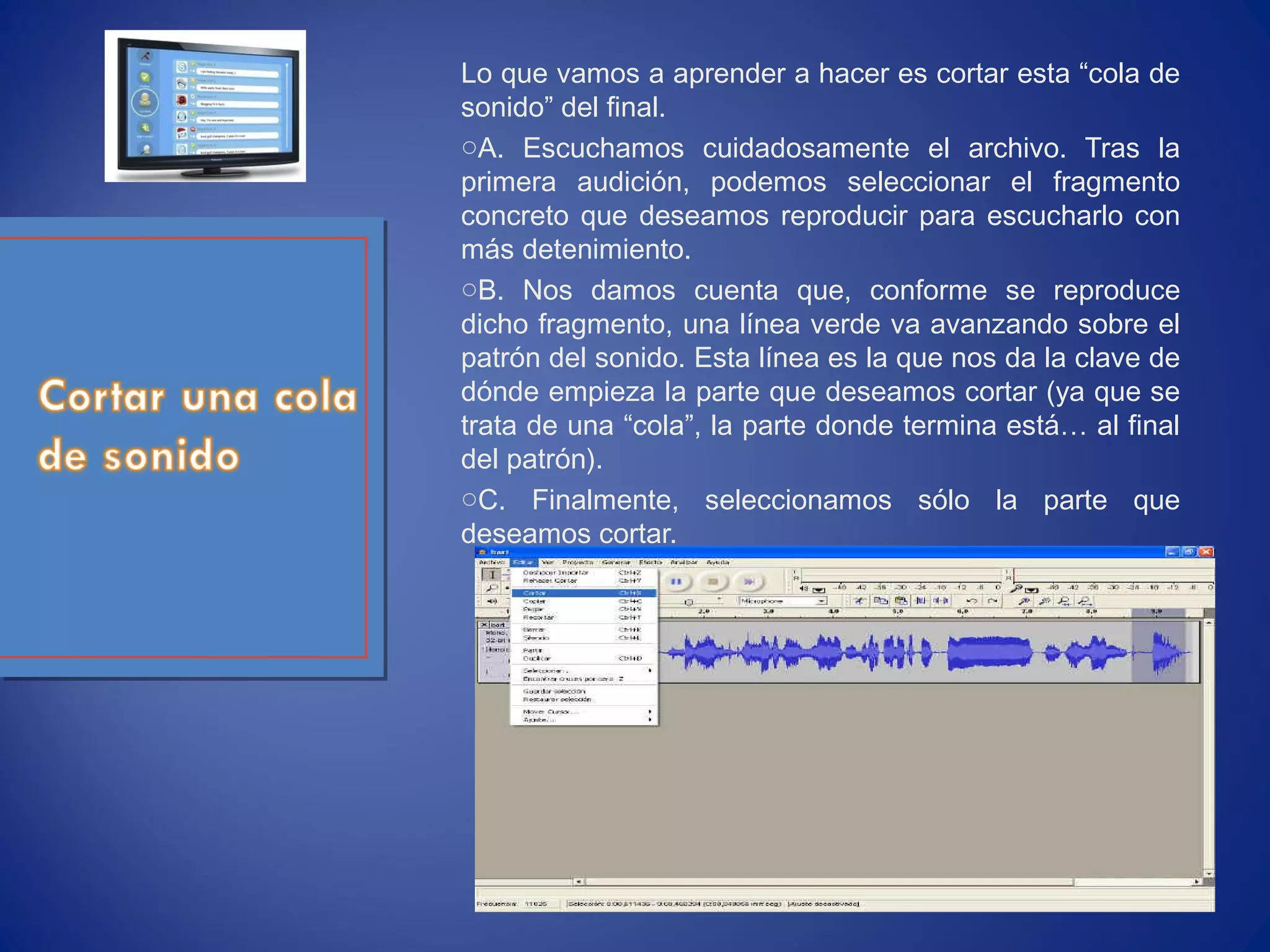 Lo que vamos a aprender a hacer es cortar esta “cola de
sonido” del final.
oA. Escuchamos cuidadosamente el archivo. Tras la
primera audición, podemos seleccionar el fragmento
concreto que deseamos reproducir para escucharlo con
más detenimiento.
oB. Nos damos cuenta que, conforme se reproduce
dicho fragmento, una línea verde va avanzando sobre el
patrón del sonido. Esta línea es la que nos da la clave de
dónde empieza la parte que deseamos cortar (ya que se
trata de una “cola”, la parte donde termina está… al final
del patrón).
oC. Finalmente, seleccionamos sólo la parte que
deseamos cortar.
 
