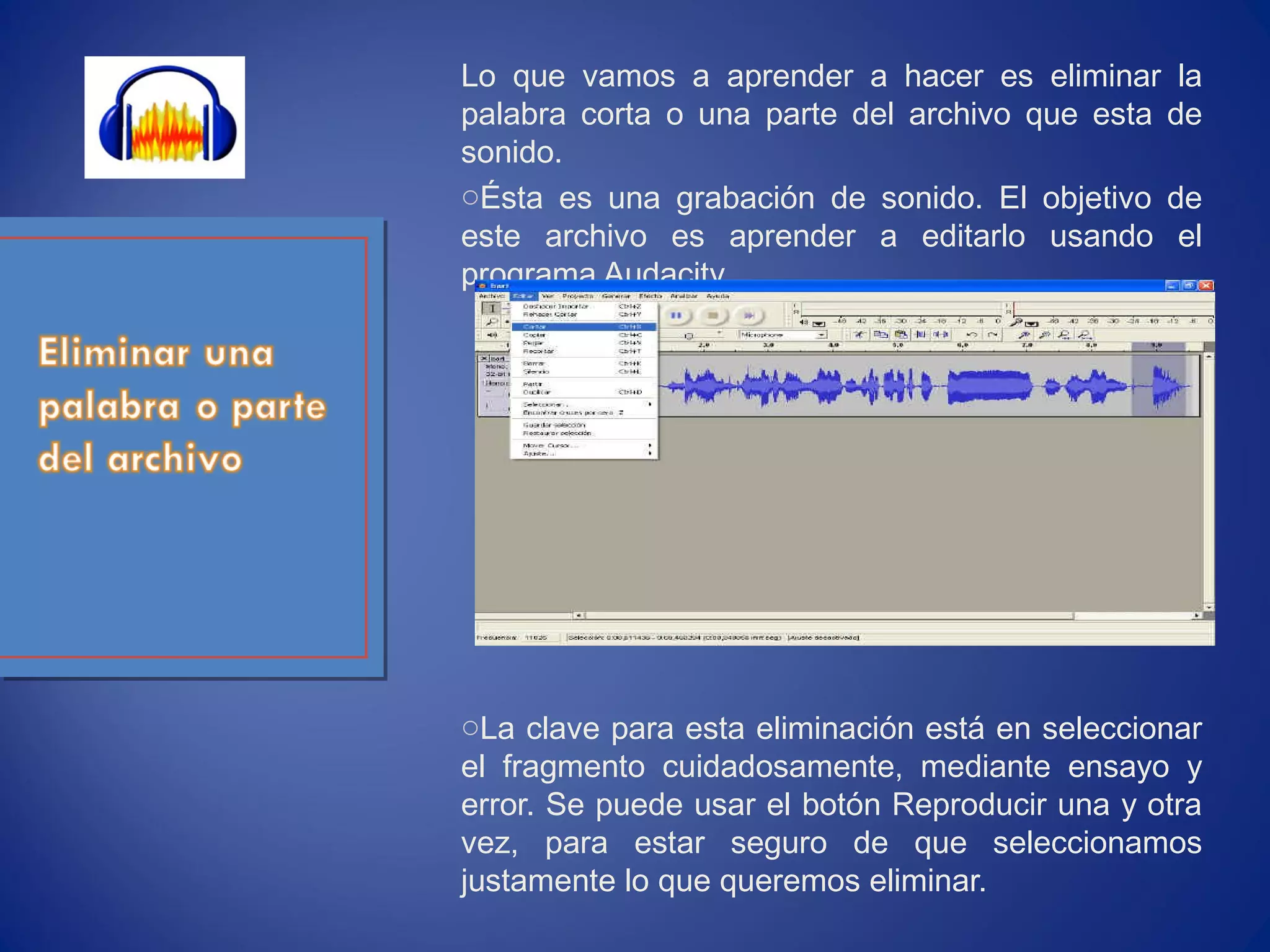 Lo que vamos a aprender a hacer es eliminar la
palabra corta o una parte del archivo que esta de
sonido.
oÉsta es una grabación de sonido. El objetivo de
este archivo es aprender a editarlo usando el
programa Audacity.
oLa clave para esta eliminación está en seleccionar
el fragmento cuidadosamente, mediante ensayo y
error. Se puede usar el botón Reproducir una y otra
vez, para estar seguro de que seleccionamos
justamente lo que queremos eliminar.
 