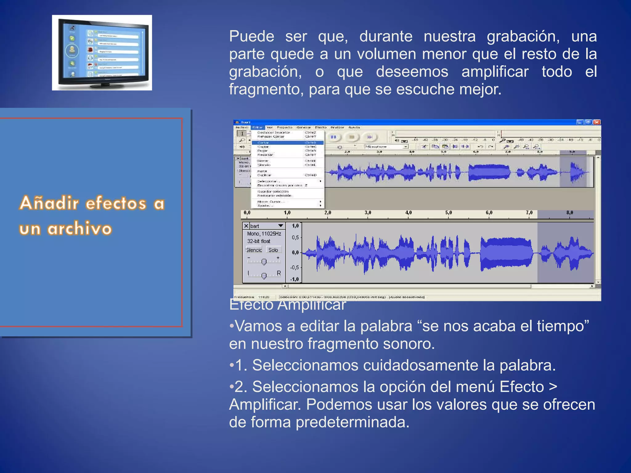 Puede ser que, durante nuestra grabación, una
parte quede a un volumen menor que el resto de la
grabación, o que deseemos amplificar todo el
fragmento, para que se escuche mejor.
Efecto Amplificar
•Vamos a editar la palabra “se nos acaba el tiempo”
en nuestro fragmento sonoro.
•1. Seleccionamos cuidadosamente la palabra.
•2. Seleccionamos la opción del menú Efecto >
Amplificar. Podemos usar los valores que se ofrecen
de forma predeterminada.
 