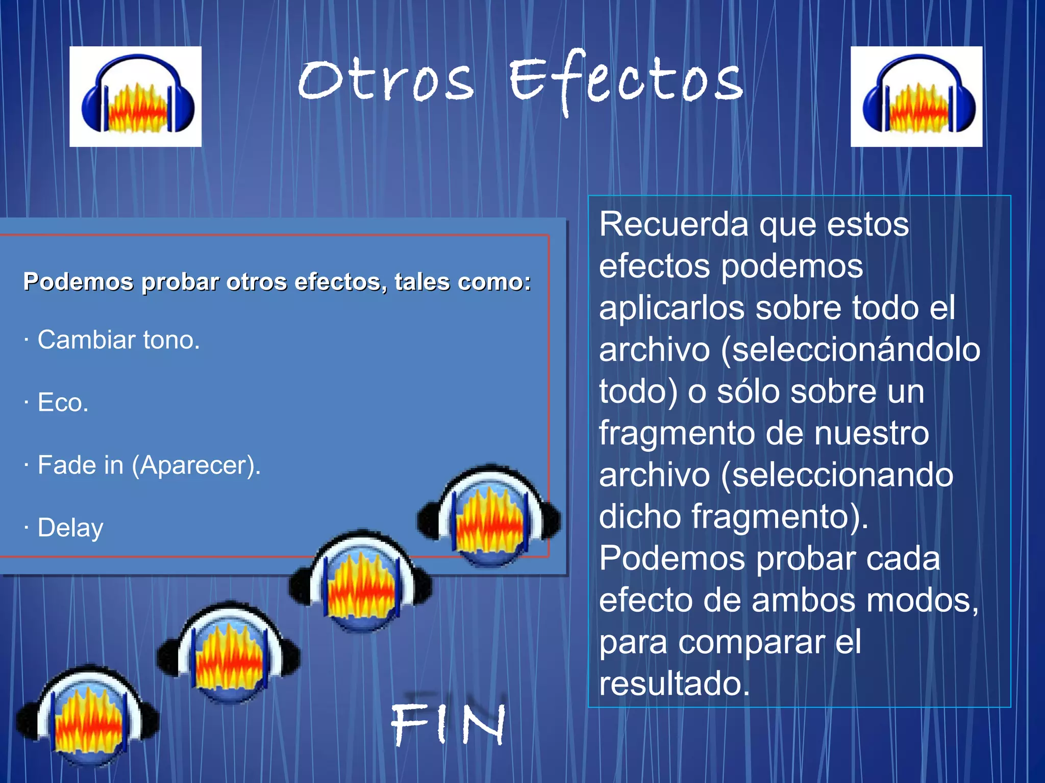 Podemos probar otros efectos, tales como:Podemos probar otros efectos, tales como:
· Cambiar tono.
· Eco.
· Fade in (Aparecer).
· Delay
Otros Efectos
Recuerda que estos
efectos podemos
aplicarlos sobre todo el
archivo (seleccionándolo
todo) o sólo sobre un
fragmento de nuestro
archivo (seleccionando
dicho fragmento).
Podemos probar cada
efecto de ambos modos,
para comparar el
resultado.
FIN
 