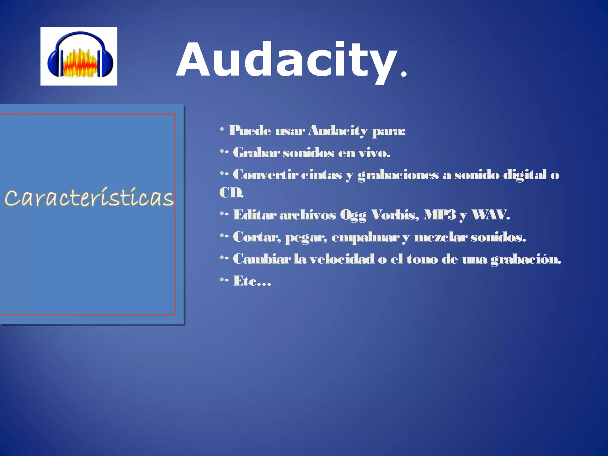 • Puede usarAudacity para:
•· Grabarsonidos en vivo.
•· Convertircintas y grabaciones a sonido digital o
CD.
•· Editararchivos Ogg Vorbis, MP3 y WAV.
•· Cortar, pegar, empalmary mezclarsonidos.
•· Cambiarla velocidad o el tono de una grabación.
•· Etc…
Audacity.
 