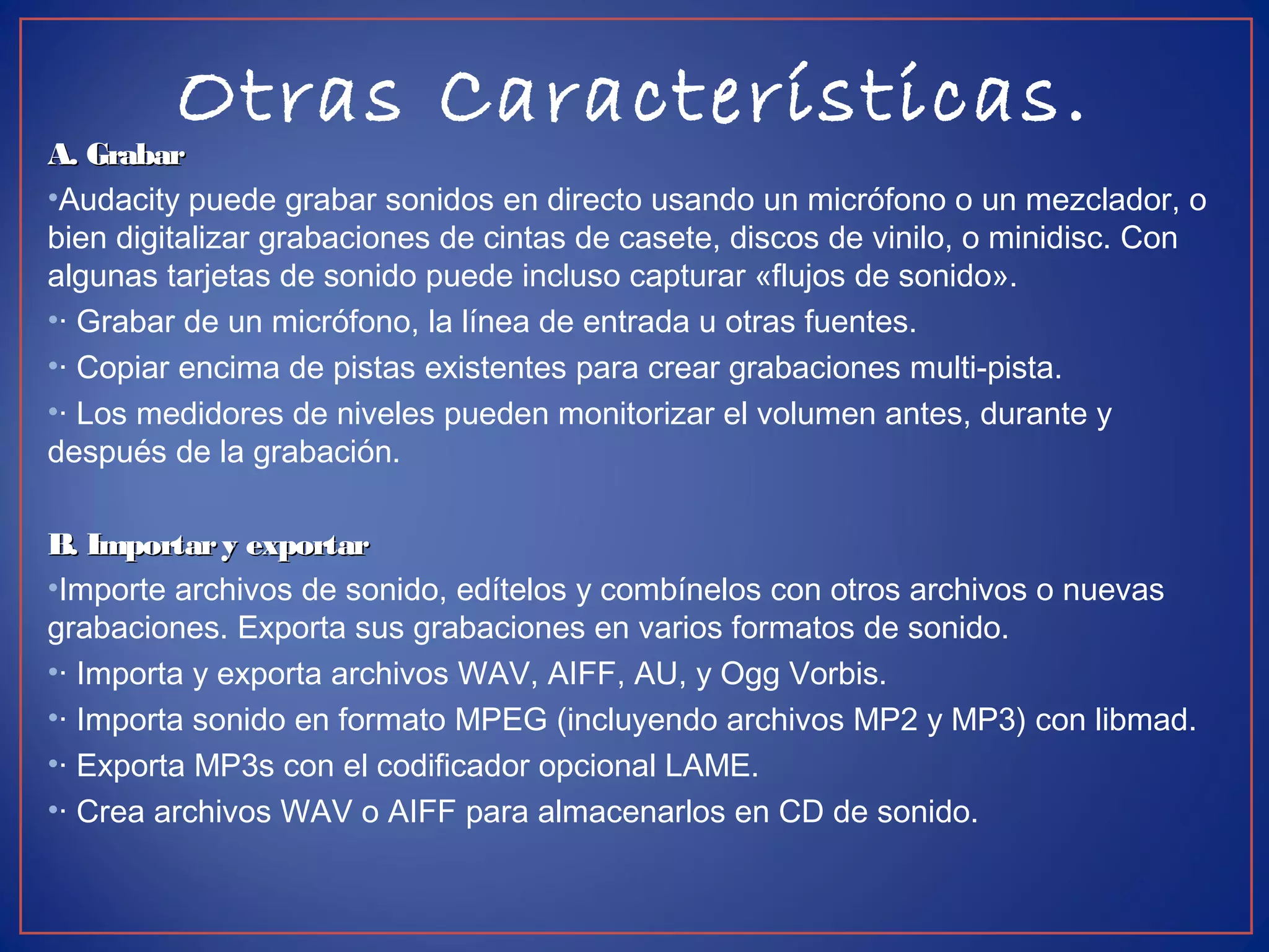 Otras Características.
A. GrabarA. Grabar
•Audacity puede grabar sonidos en directo usando un micrófono o un mezclador, o
bien digitalizar grabaciones de cintas de casete, discos de vinilo, o minidisc. Con
algunas tarjetas de sonido puede incluso capturar «flujos de sonido».
•· Grabar de un micrófono, la línea de entrada u otras fuentes.
•· Copiar encima de pistas existentes para crear grabaciones multi-pista.
•· Los medidores de niveles pueden monitorizar el volumen antes, durante y
después de la grabación.
B. Importary exportarB. Importary exportar
•Importe archivos de sonido, edítelos y combínelos con otros archivos o nuevas
grabaciones. Exporta sus grabaciones en varios formatos de sonido.
•· Importa y exporta archivos WAV, AIFF, AU, y Ogg Vorbis.
•· Importa sonido en formato MPEG (incluyendo archivos MP2 y MP3) con libmad.
•· Exporta MP3s con el codificador opcional LAME.
•· Crea archivos WAV o AIFF para almacenarlos en CD de sonido.
 