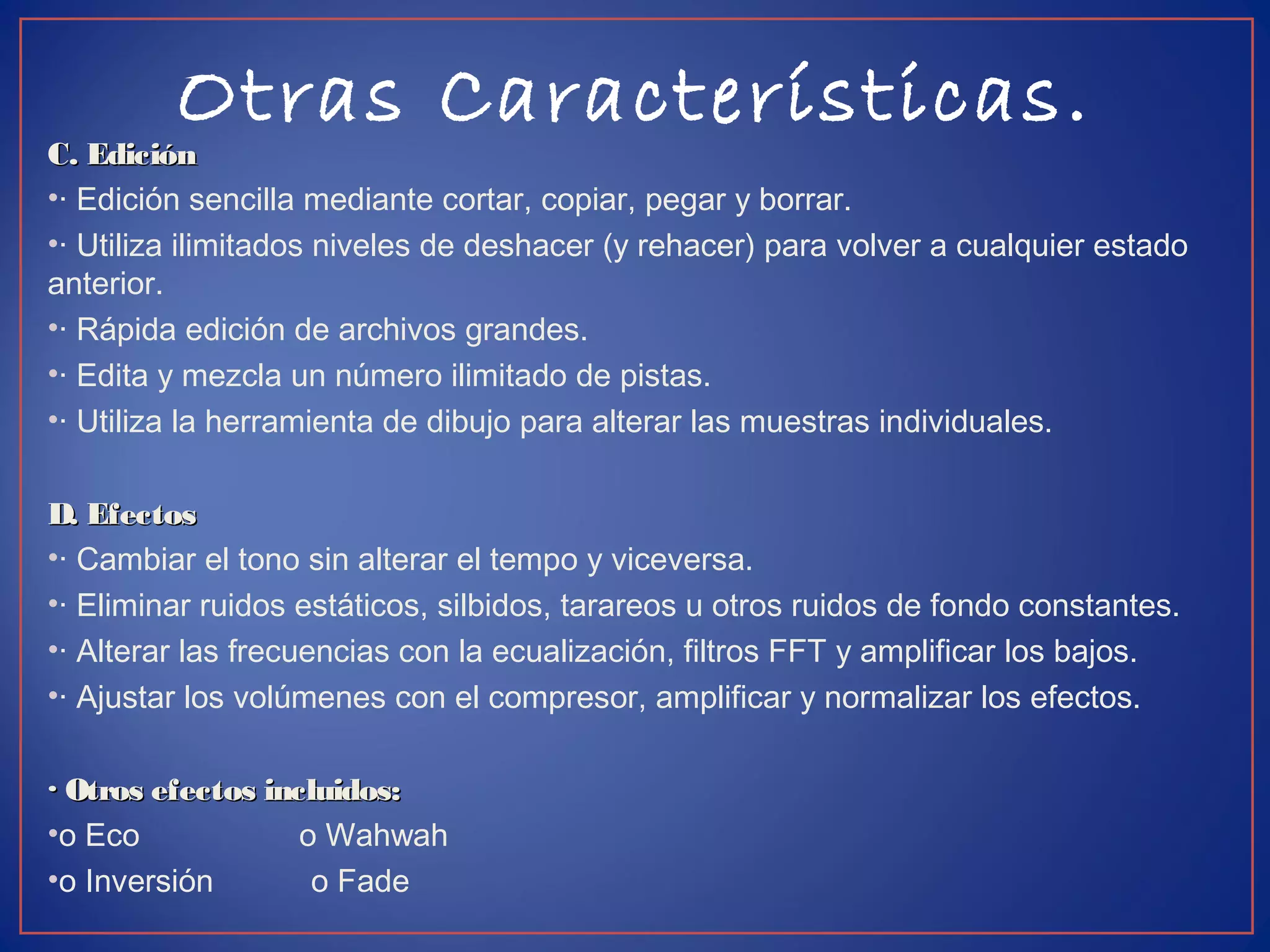 Otras Características.
C. EdiciónC. Edición
•· Edición sencilla mediante cortar, copiar, pegar y borrar.
•· Utiliza ilimitados niveles de deshacer (y rehacer) para volver a cualquier estado
anterior.
•· Rápida edición de archivos grandes.
•· Edita y mezcla un número ilimitado de pistas.
•· Utiliza la herramienta de dibujo para alterar las muestras individuales.
D. EfectosD. Efectos
•· Cambiar el tono sin alterar el tempo y viceversa.
•· Eliminar ruidos estáticos, silbidos, tarareos u otros ruidos de fondo constantes.
•· Alterar las frecuencias con la ecualización, filtros FFT y amplificar los bajos.
•· Ajustar los volúmenes con el compresor, amplificar y normalizar los efectos.
· Otros efectos incluidos:· Otros efectos incluidos:
•o Eco o Wahwah
•o Inversión o Fade
 
