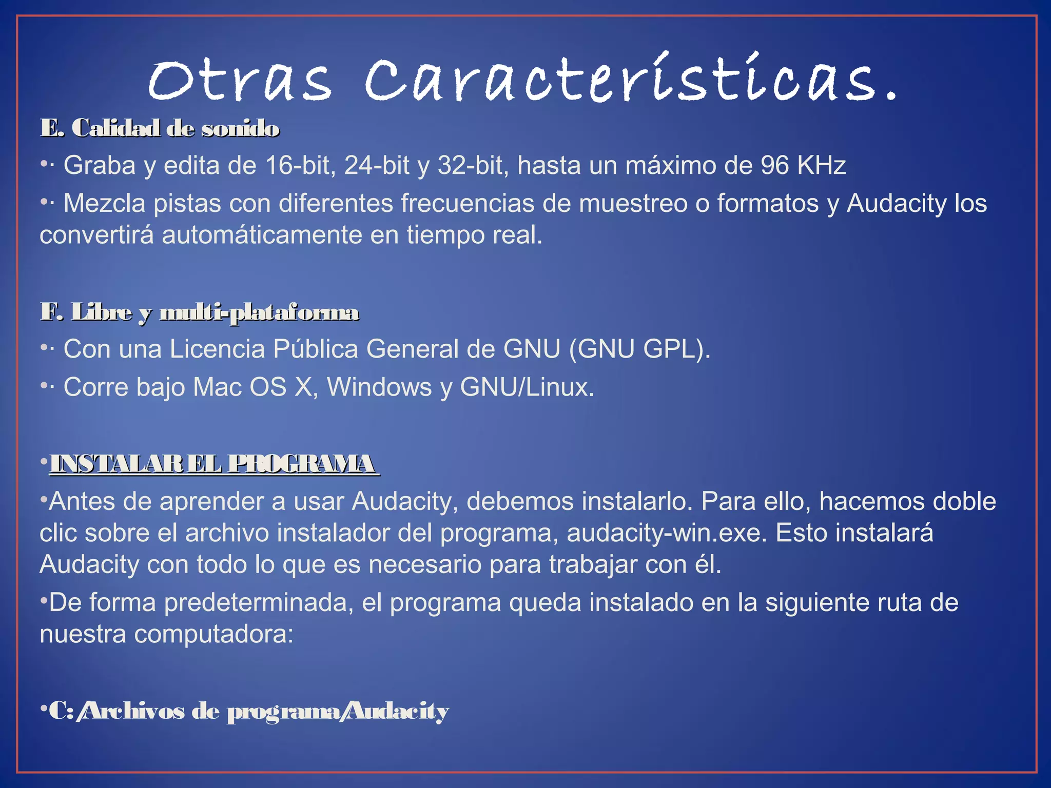 Otras Características.
E. Calidad de sonidoE. Calidad de sonido
•· Graba y edita de 16-bit, 24-bit y 32-bit, hasta un máximo de 96 KHz
•· Mezcla pistas con diferentes frecuencias de muestreo o formatos y Audacity los
convertirá automáticamente en tiempo real.
F. Libre y multi-plataformaF. Libre y multi-plataforma
•· Con una Licencia Pública General de GNU (GNU GPL).
•· Corre bajo Mac OS X, Windows y GNU/Linux.
•INSTALAREL PROGRAMAINSTALAREL PROGRAMA
•Antes de aprender a usar Audacity, debemos instalarlo. Para ello, hacemos doble
clic sobre el archivo instalador del programa, audacity-win.exe. Esto instalará
Audacity con todo lo que es necesario para trabajar con él.
•De forma predeterminada, el programa queda instalado en la siguiente ruta de
nuestra computadora:
•C:/Archivos de programa/Audacity
 