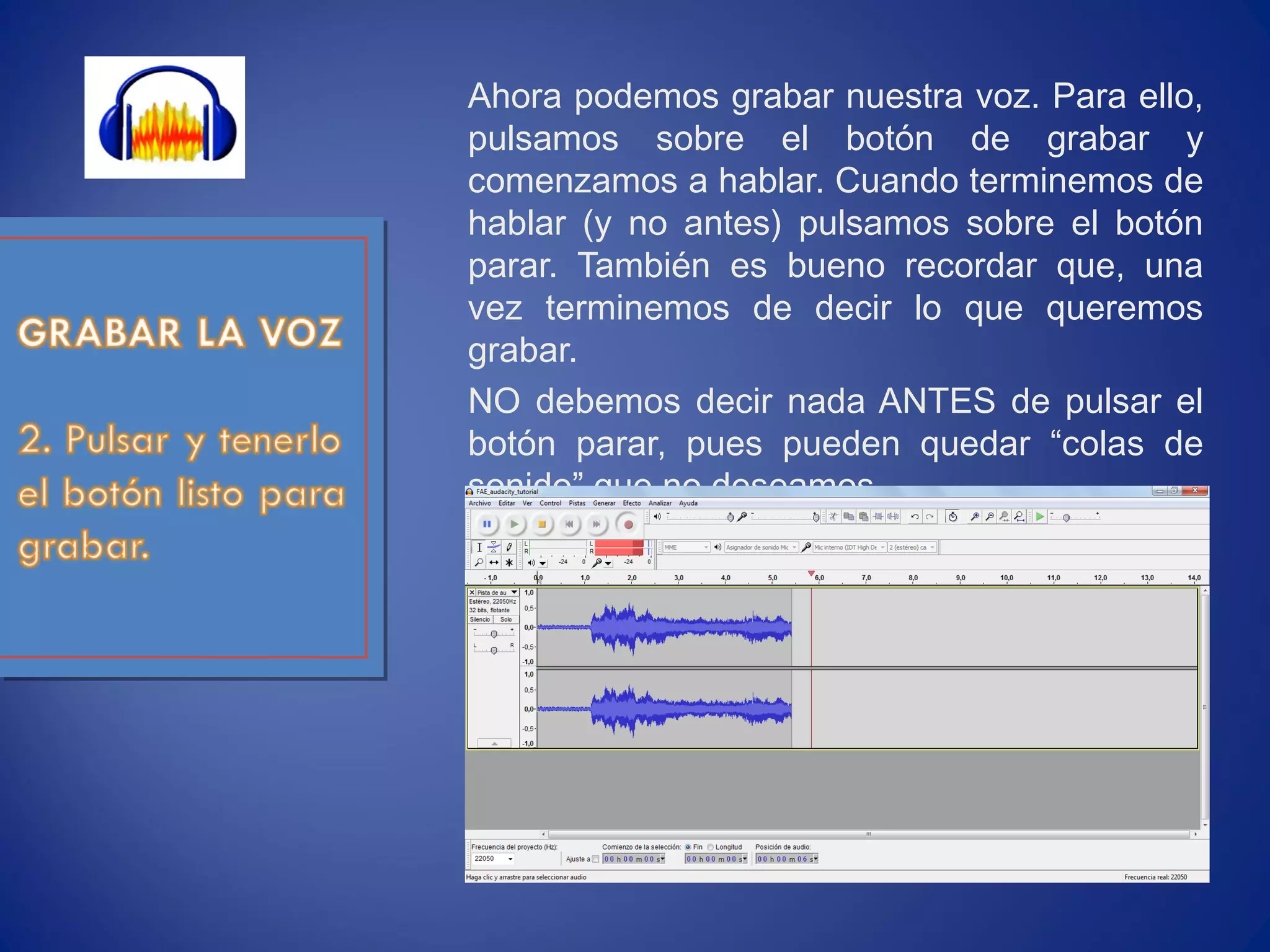 Ahora podemos grabar nuestra voz. Para ello,
pulsamos sobre el botón de grabar y
comenzamos a hablar. Cuando terminemos de
hablar (y no antes) pulsamos sobre el botón
parar. También es bueno recordar que, una
vez terminemos de decir lo que queremos
grabar.
NO debemos decir nada ANTES de pulsar el
botón parar, pues pueden quedar “colas de
sonido” que no deseamos.
 