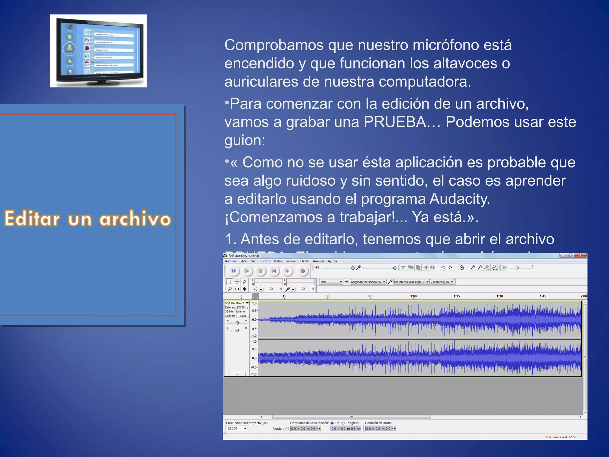 Comprobamos que nuestro micrófono está
encendido y que funcionan los altavoces o
auriculares de nuestra computadora.
•Para comenzar con la edición de un archivo,
vamos a grabar una PRUEBA… Podemos usar este
guion:
•« Como no se usar ésta aplicación es probable que
sea algo ruidoso y sin sentido, el caso es aprender
a editarlo usando el programa Audacity.
¡Comenzamos a trabajar!... Ya está.».
1. Antes de editarlo, tenemos que abrir el archivo
PRUEBA. El archivo se mostrará en el área de
trabajo.
 