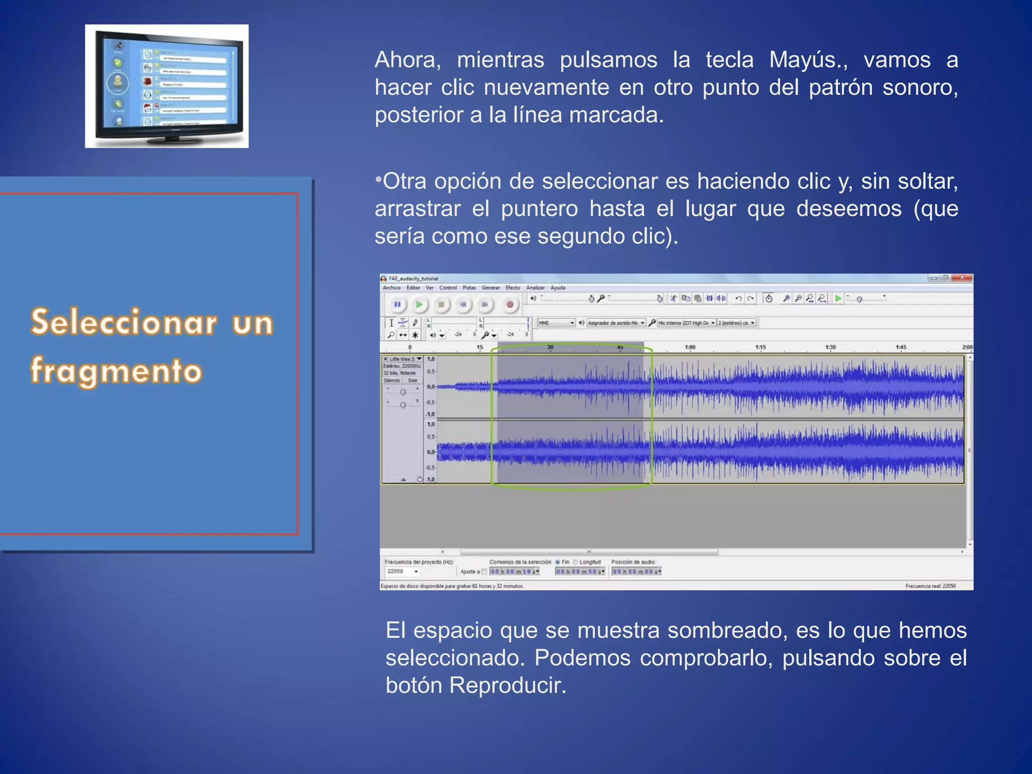Ahora, mientras pulsamos la tecla Mayús., vamos a
hacer clic nuevamente en otro punto del patrón sonoro,
posterior a la línea marcada.
•Otra opción de seleccionar es haciendo clic y, sin soltar,
arrastrar el puntero hasta el lugar que deseemos (que
sería como ese segundo clic).
El espacio que se muestra sombreado, es lo que hemos
seleccionado. Podemos comprobarlo, pulsando sobre el
botón Reproducir.
 
