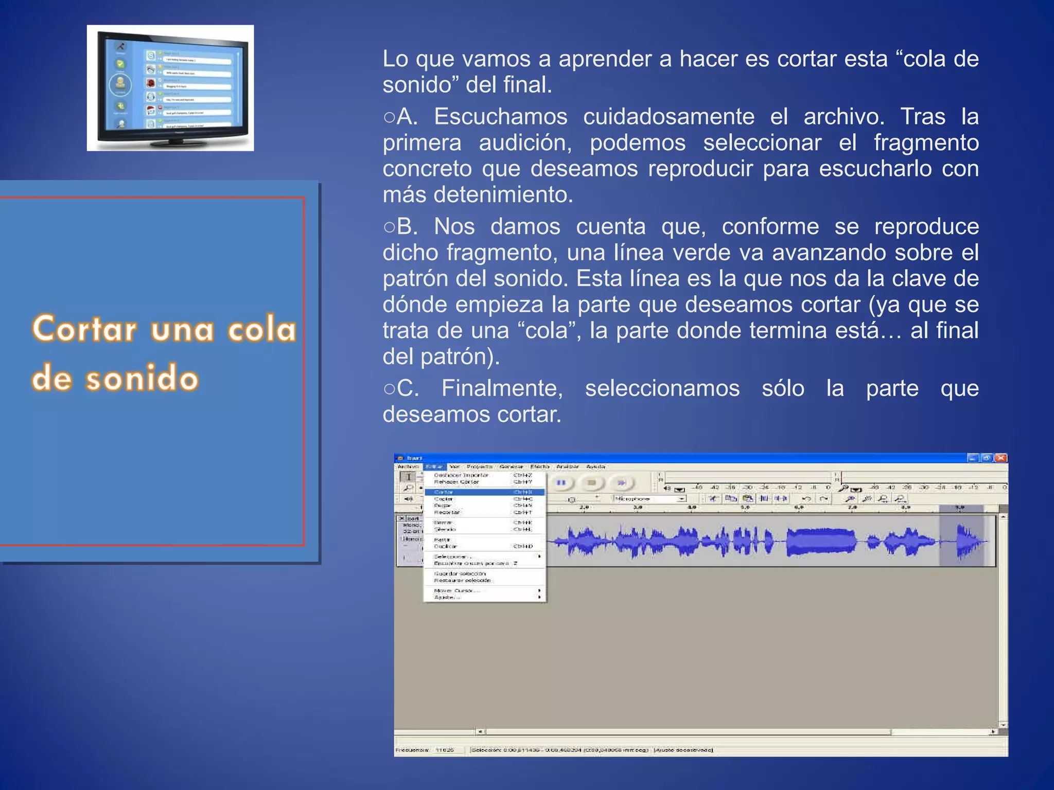 Lo que vamos a aprender a hacer es cortar esta “cola de
sonido” del final.
oA. Escuchamos cuidadosamente el archivo. Tras la
primera audición, podemos seleccionar el fragmento
concreto que deseamos reproducir para escucharlo con
más detenimiento.
oB. Nos damos cuenta que, conforme se reproduce
dicho fragmento, una línea verde va avanzando sobre el
patrón del sonido. Esta línea es la que nos da la clave de
dónde empieza la parte que deseamos cortar (ya que se
trata de una “cola”, la parte donde termina está… al final
del patrón).
oC. Finalmente, seleccionamos sólo la parte que
deseamos cortar.
 