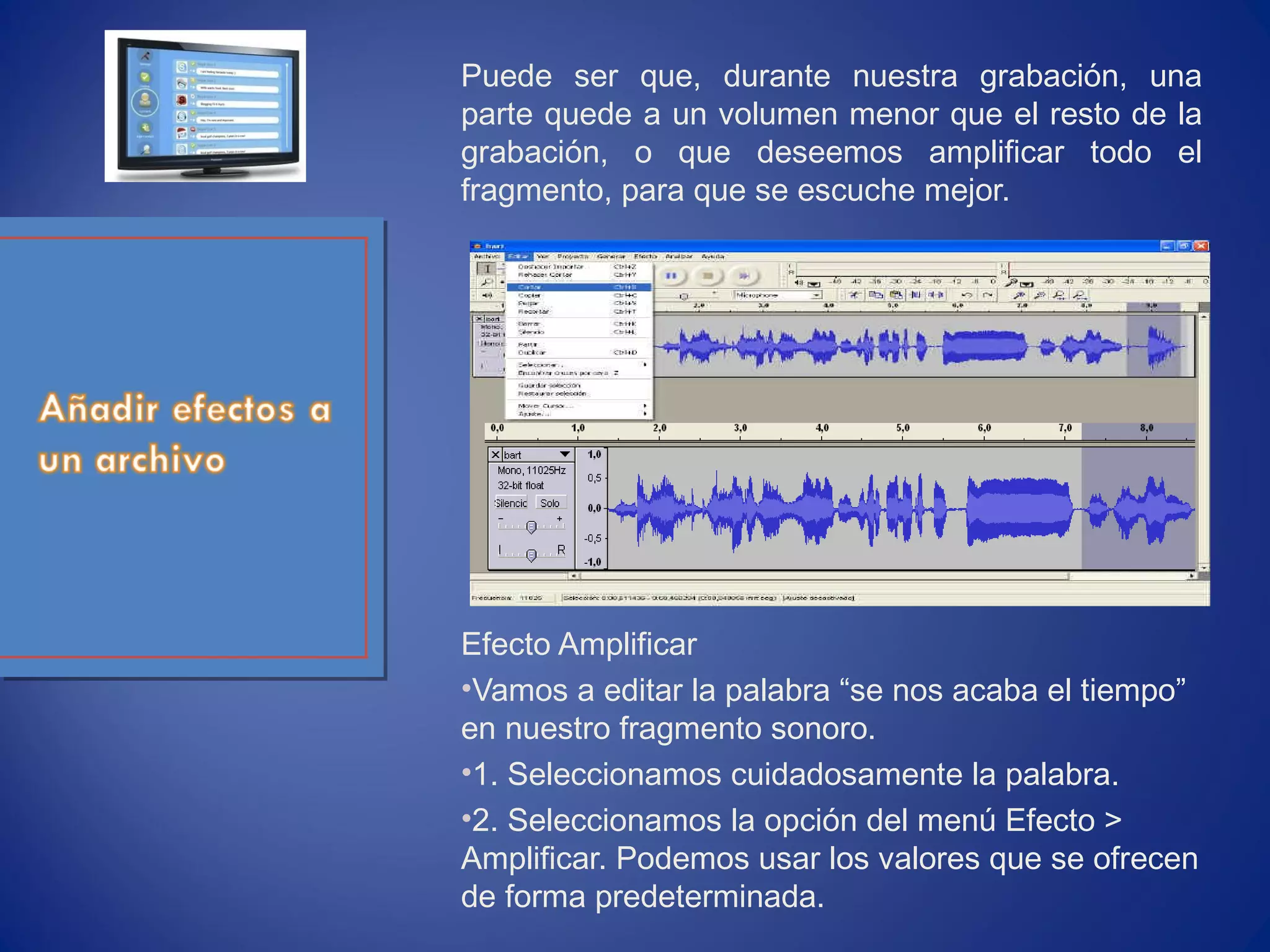 Puede ser que, durante nuestra grabación, una
parte quede a un volumen menor que el resto de la
grabación, o que deseemos amplificar todo el
fragmento, para que se escuche mejor.
Efecto Amplificar
•Vamos a editar la palabra “se nos acaba el tiempo”
en nuestro fragmento sonoro.
•1. Seleccionamos cuidadosamente la palabra.
•2. Seleccionamos la opción del menú Efecto >
Amplificar. Podemos usar los valores que se ofrecen
de forma predeterminada.
 