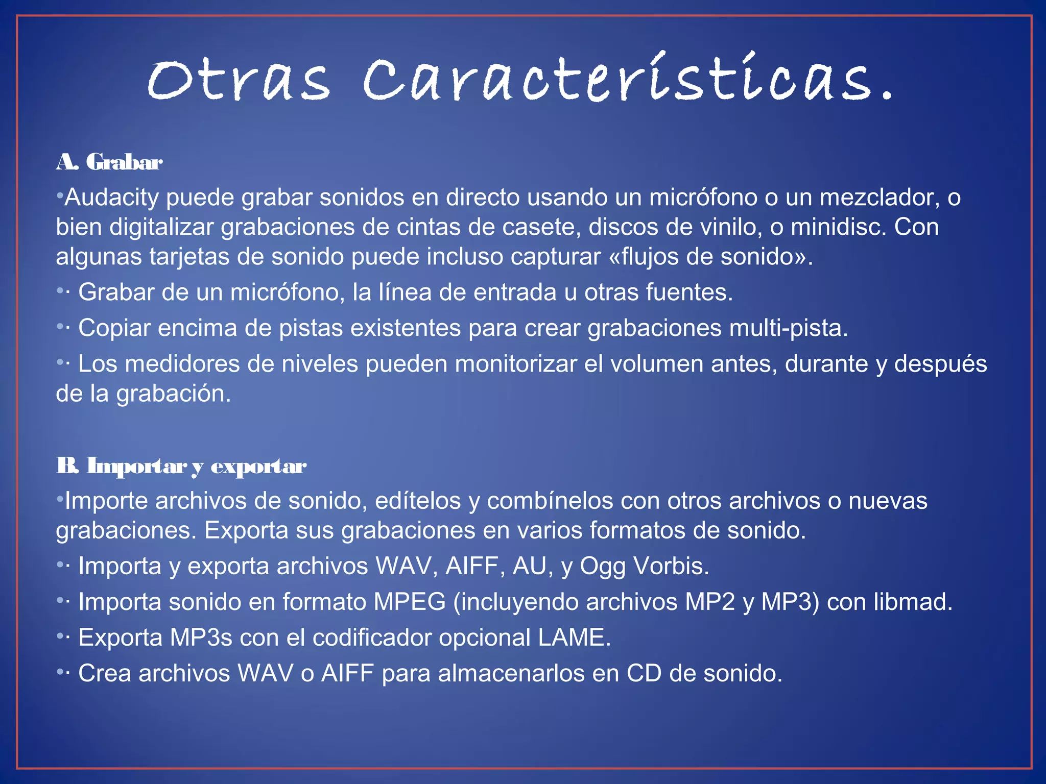 Otras Características.
A. Grabar
•Audacity puede grabar sonidos en directo usando un micrófono o un mezclador, o
bien digitalizar grabaciones de cintas de casete, discos de vinilo, o minidisc. Con
algunas tarjetas de sonido puede incluso capturar «flujos de sonido».
•· Grabar de un micrófono, la línea de entrada u otras fuentes.
•· Copiar encima de pistas existentes para crear grabaciones multi-pista.
•· Los medidores de niveles pueden monitorizar el volumen antes, durante y después
de la grabación.
B. Importary exportar
•Importe archivos de sonido, edítelos y combínelos con otros archivos o nuevas
grabaciones. Exporta sus grabaciones en varios formatos de sonido.
•· Importa y exporta archivos WAV, AIFF, AU, y Ogg Vorbis.
•· Importa sonido en formato MPEG (incluyendo archivos MP2 y MP3) con libmad.
•· Exporta MP3s con el codificador opcional LAME.
•· Crea archivos WAV o AIFF para almacenarlos en CD de sonido.
 