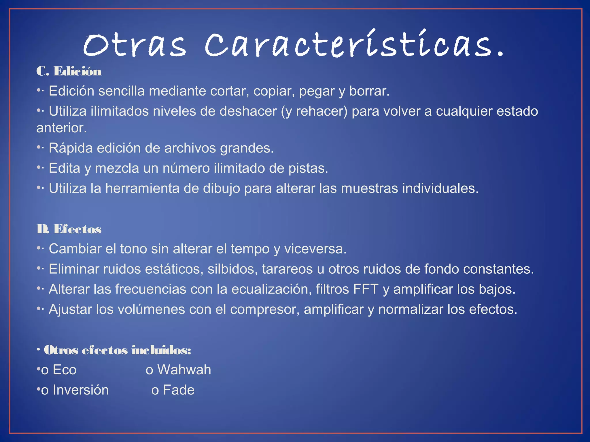 Otras Características.
C. Edición
•· Edición sencilla mediante cortar, copiar, pegar y borrar.
•· Utiliza ilimitados niveles de deshacer (y rehacer) para volver a cualquier estado
anterior.
•· Rápida edición de archivos grandes.
•· Edita y mezcla un número ilimitado de pistas.
•· Utiliza la herramienta de dibujo para alterar las muestras individuales.
D. Efectos
•· Cambiar el tono sin alterar el tempo y viceversa.
•· Eliminar ruidos estáticos, silbidos, tarareos u otros ruidos de fondo constantes.
•· Alterar las frecuencias con la ecualización, filtros FFT y amplificar los bajos.
•· Ajustar los volúmenes con el compresor, amplificar y normalizar los efectos.
· Otros efectos incluidos:
•o Eco o Wahwah
•o Inversión o Fade
 