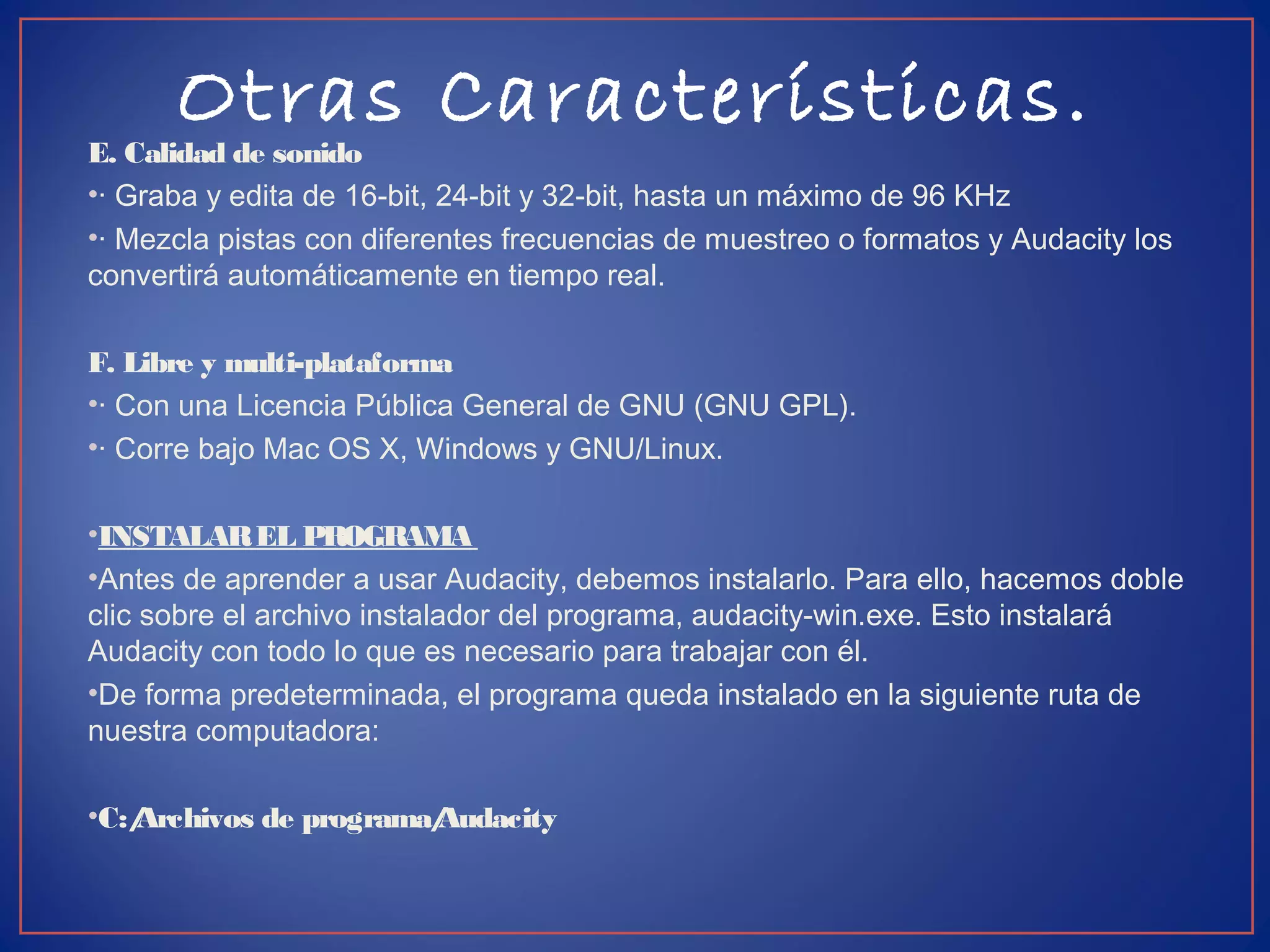 Otras Características.
E. Calidad de sonido
•· Graba y edita de 16-bit, 24-bit y 32-bit, hasta un máximo de 96 KHz
•· Mezcla pistas con diferentes frecuencias de muestreo o formatos y Audacity los
convertirá automáticamente en tiempo real.
F. Libre y multi-plataforma
•· Con una Licencia Pública General de GNU (GNU GPL).
•· Corre bajo Mac OS X, Windows y GNU/Linux.
•INSTALAREL PROGRAMA
•Antes de aprender a usar Audacity, debemos instalarlo. Para ello, hacemos doble
clic sobre el archivo instalador del programa, audacity-win.exe. Esto instalará
Audacity con todo lo que es necesario para trabajar con él.
•De forma predeterminada, el programa queda instalado en la siguiente ruta de
nuestra computadora:
•C:/Archivos de programa/Audacity
 