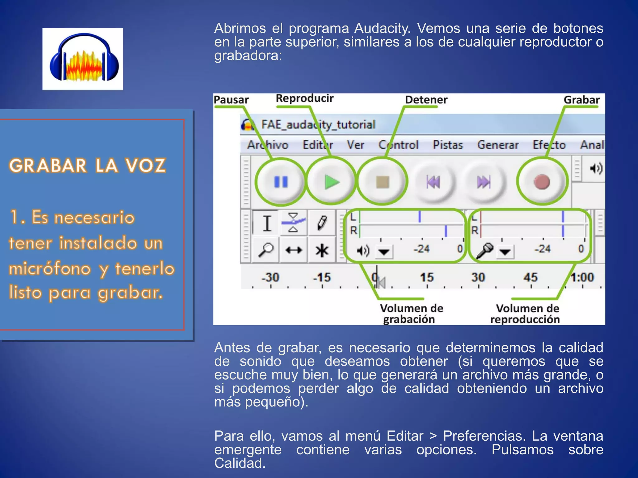 Abrimos el programa Audacity. Vemos una serie de botones
en la parte superior, similares a los de cualquier reproductor o
grabadora:
Antes de grabar, es necesario que determinemos la calidad
de sonido que deseamos obtener (si queremos que se
escuche muy bien, lo que generará un archivo más grande, o
si podemos perder algo de calidad obteniendo un archivo
más pequeño).
Para ello, vamos al menú Editar > Preferencias. La ventana
emergente contiene varias opciones. Pulsamos sobre
Calidad.
 