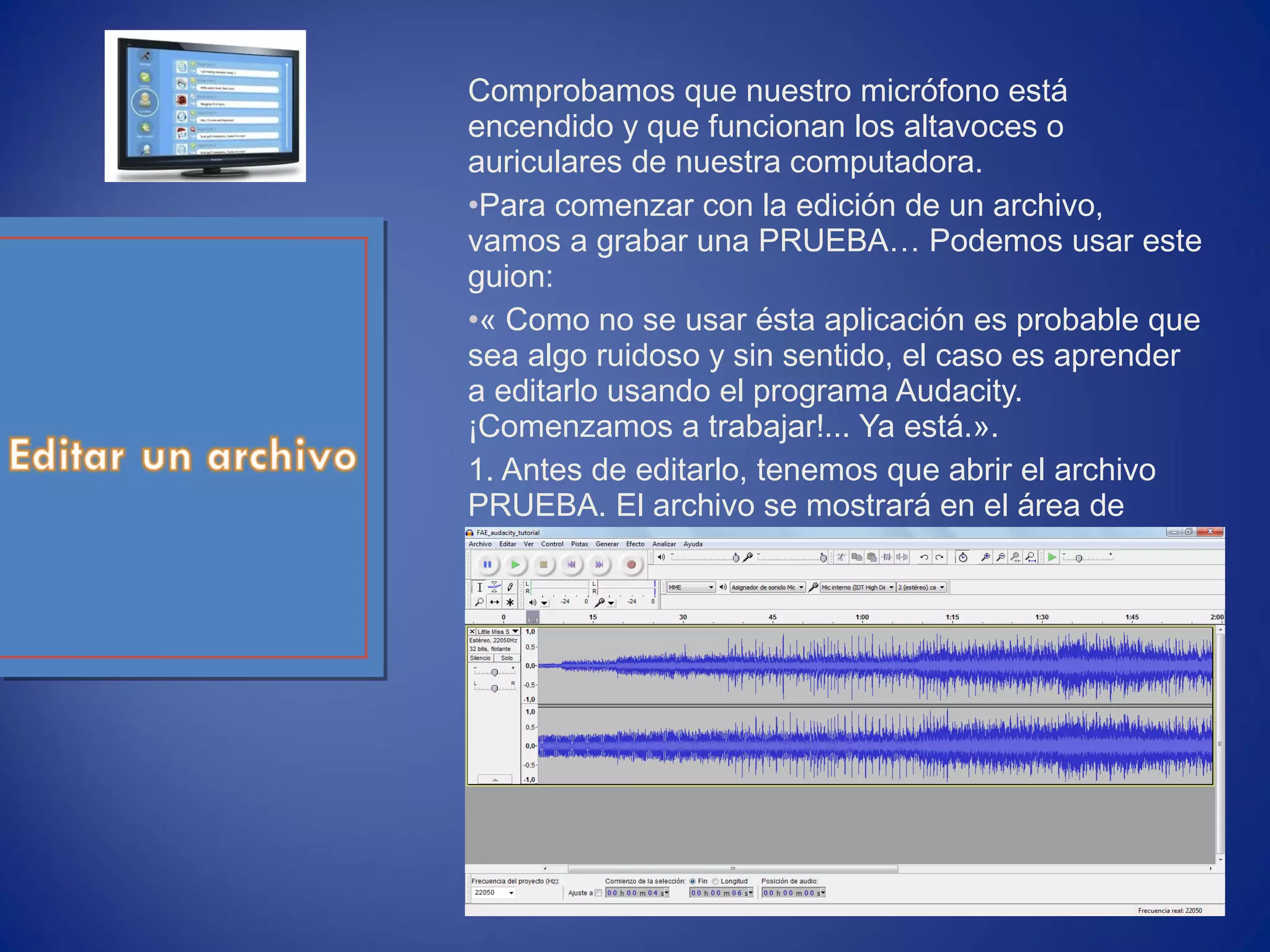 Comprobamos que nuestro micrófono está
encendido y que funcionan los altavoces o
auriculares de nuestra computadora.
•Para comenzar con la edición de un archivo,
vamos a grabar una PRUEBA… Podemos usar este
guion:
•« Como no se usar ésta aplicación es probable que
sea algo ruidoso y sin sentido, el caso es aprender
a editarlo usando el programa Audacity.
¡Comenzamos a trabajar!... Ya está.».
1. Antes de editarlo, tenemos que abrir el archivo
PRUEBA. El archivo se mostrará en el área de
trabajo.
 