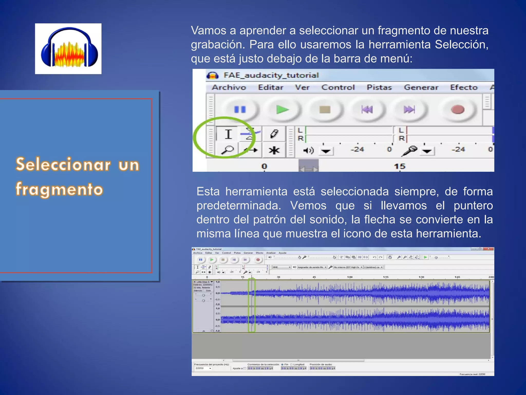 Vamos a aprender a seleccionar un fragmento de nuestra
grabación. Para ello usaremos la herramienta Selección,
que está justo debajo de la barra de menú:
Esta herramienta está seleccionada siempre, de forma
predeterminada. Vemos que si llevamos el puntero
dentro del patrón del sonido, la flecha se convierte en la
misma línea que muestra el icono de esta herramienta.
 