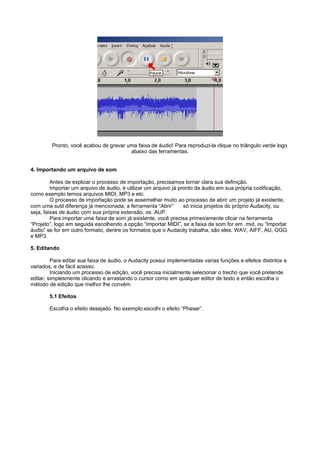 Pronto, você acabou de gravar uma faixa de áudio! Para reproduzi-la clique no triângulo verde logo
                                        abaixo das ferramentas.


4. Importando um arquivo de som

         Antes de explicar o processo de importação, precisamos tornar clara sua definição.
         Importar um arquivo de áudio, é utilizar um arquivo já pronto de áudio em sua própria codificação,
como exemplo temos arquivos MIDI, MP3 e etc.
         O processo de importação pode se assemelhar muito ao processo de abrir um projeto já existente,
com uma sutil diferença já mencionada, a ferramenta “Abrir”       só inicia projetos do próprio Audacity, ou
seja, faixas de áudio com sua própria extensão, os .AUP.
         Para importar uma faixa de som já existente, você precisa primeiramente clicar na ferramenta
“Projeto”, logo em seguida escolhendo a opção “Importar MIDI”, se a faixa de som for em .mid, ou “Importar
áudio” se for em outro formato, dentre os formatos que o Audacity trabalha, são eles: WAV, AIFF, AU, OGG
e MP3.

5. Editando

         Para editar sua faixa de áudio, o Audacity possui implementadas varias funções e efeitos distintos e
variados, e de fácil acesso.
         Iniciando um processo de edição, você precisa inicialmente selecionar o trecho que você pretende
editar, simplesmente clicando e arrastando o cursor como em qualquer editor de texto e então escolha o
método de edição que melhor lhe convém.

        5.1 Efeitos

        Escolha o efeito desejado. No exemplo escolhi o efeito “Phaser”.
 
