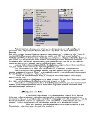Após ter escolhido esta opção, uma janela aparecerá requisitando que você especifique os
parâmetros para a edição, são eles: Estágios, DRY/WET, Freqüência, Fase Inicial, Profundidade e
Feedback.
Este efeito, o phaser, divide em fases sua tira de som, determinadas em “x” estágios, ou seja “x” fases. O
medidor DRY/WET demarca o quão intenso deve ser o efeito, onde WET seria o mais “abafado” ou
“molhado” e o DRY “sem efeito” ou “seco”. Já o Freqüência, compreende a freqüência das ondas de som, ou
seja quantos picos e quantos vales devem aparecer em cada estágio ou fase. Fase inicial determina a
curvatura da onda a ser criada e a Profundidade, o quão intensa esta onda deve ser. Por fim o feedback,
que seria o retorno do som sobre ele mesmo, multiplicando assim o efeito.
         Mas esta é só um das muitas possibilidades de edição deste programa, talvez não a mais utilizada
mas, com certeza, poderia ser mais uma implementação de seu áudio.
         Mais um bom exemplo de efeito, seria o “Remover ruído” que funciona da seguinte forma:
         Selecionando o trecho em que existe apenas o ruído e em seguida clicando em “Remover ruído...”,
que está localizado na ferramenta “Efeitos”, uma nova janela se abrirá e nela estarão descritos dois passos:
Perceber Perfil de Áudio, Preview e Remover Ruído.
         Clicando em “Perceber Perfil de Ruído”, o Audacity vai classificar o trecho de som que você
selecionou como ruído.
         Logo após, selecione toda a faixa de som e, agora, clique em “Remover Ruído”. Removendo assim
todo o som equivalente àquele identificado anteriormente, limpando seu áudio.
         Mas existe um pequeno problema, faixas de áudio limpas recentemente, costumam apresentar som
metálico, que é corrigido rapidamente com um leve aumento de graves e uma leve amplificada, outros
efeitos implementados pelo Audacity.


               5.2 Manipulando seus dados

                          A manipulação referida neste tópico seria justamente a mesma de um editor de
texto, onde você pode selecionar, copiar algum trecho e colá-lo em alguma outra parte repetindo-o, ou
simplesmente movendo de um lado a outro, recortando. Podendo apagar um trecho, comprimindo o resto da
faixa automaticamente para que não haja espaços vazios em sua faixa, ou então desfazer uma ação e
refazê-la, tudo isso com a utilização das mesmas teclas de atalho de um editor de texto comum.
                          Muito bem, como uma situação de exemplo, copiarei um trecho de áudio de uma
faixa de áudio e colarei logo após o fim desta faixa repetindo-o.
 