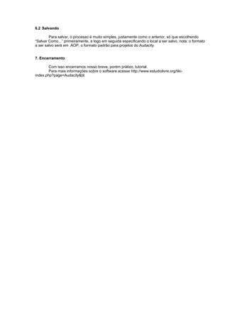 6.2 Salvando

        Para salvar, o processo é muito simples, justamente como o anterior, só que escolhendo
“Salvar Como...” primeiramente, e logo em seguida especificando o local a ser salvo, nota: o formato
a ser salvo será em .AOP, o formato padrão para projetos do Audacity.


7. Encerramento

        Com isso encerramos nosso breve, porém prático, tutorial.
        Para mais informações sobre o software acesse http://www.estudiolivre.org/tiki-
index.php?page=Audacity&bl.
 
