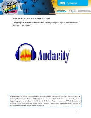 | 1
¡Bienvenidas/os a un nuevo tutorial de REC!
En esta oportunidad desarrollaremos un amigable paso a paso sobre el editor
de Sonido: AUDACITY.
CONTENIDOS: Descargar Audacity/ Instalar Audacity y LAME MP3/ Iniciar Audacity/ Interfaz Gráfica de
Audacity/ Determinar la Calidad del Sonido/ Importar Archivo de Audio/ Edición con Audacity/ Cortar,
Copiar, Pegar/ Cortar una Cola de Sonido del Final/ Copiar y Pegar un Fragmento/ Añadir Efectos a un
Archivo/ Efecto Eliminación de Ruido/ Efecto Aparecer y desvanecer progresivamente/ Guardar un
Archivo/ Exportar un Archivo Grabado como Mp3/
 