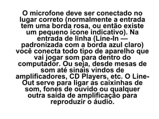 O microfone deve ser conectado no
lugar correto (normalmente a entrada
tem uma borda rosa, ou então existe
um pequeno ícone indicativo). Na
entrada de linha (Line-In —
padronizada com a borda azul claro)
você conecta todo tipo de aparelho que
vai jogar som para dentro do
computador. Ou seja, desde mesas de
som até sinais vindos de
amplificadores, CD Players, etc. O LineOut serve para ligar as caixinhas de
som, fones de ouvido ou qualquer
outra saída de amplificação para
reproduzir o áudio.

 