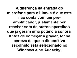A diferença da entrada do
microfone para o Line-in é que esta
não conta com um préamplificador, justamente por
receber som de outros aparelhos
que já geram uma potência sonora.
Antes de começar a gravar, tenha
certeza de que o dispositivo
escolhido está selecionado no
Windows e no Audacity.

 