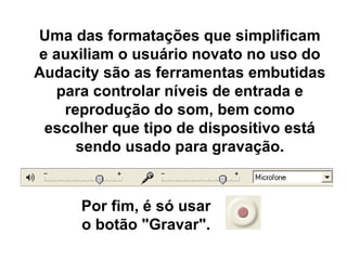 Uma das formatações que simplificam
e auxiliam o usuário novato no uso do
Audacity são as ferramentas embutidas
para controlar níveis de entrada e
reprodução do som, bem como
escolher que tipo de dispositivo está
sendo usado para gravação.

Por fim, é só usar
o botão "Gravar".

 