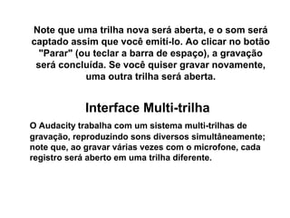 Note que uma trilha nova será aberta, e o som será
captado assim que você emití-lo. Ao clicar no botão
"Parar" (ou teclar a barra de espaço), a gravação
será concluída. Se você quiser gravar novamente,
uma outra trilha será aberta.

Interface Multi-trilha
O Audacity trabalha com um sistema multi-trilhas de
gravação, reproduzindo sons diversos simultâneamente;
note que, ao gravar várias vezes com o microfone, cada
registro será aberto em uma trilha diferente.

 