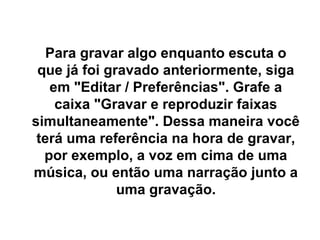 Para gravar algo enquanto escuta o
que já foi gravado anteriormente, siga
em "Editar / Preferências". Grafe a
caixa "Gravar e reproduzir faixas
simultaneamente". Dessa maneira você
terá uma referência na hora de gravar,
por exemplo, a voz em cima de uma
música, ou então uma narração junto a
uma gravação.

 