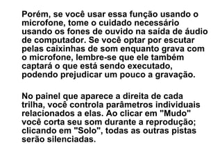 Porém, se você usar essa função usando o
microfone, tome o cuidado necessário
usando os fones de ouvido na saída de áudio
de computador. Se você optar por escutar
pelas caixinhas de som enquanto grava com
o microfone, lembre-se que ele também
captará o que está sendo executado,
podendo prejudicar um pouco a gravação.
No painel que aparece a direita de cada
trilha, você controla parâmetros individuais
relacionados a elas. Ao clicar em "Mudo"
você corta seu som durante a reprodução;
clicando em "Solo", todas as outras pistas
serão silenciadas.

 