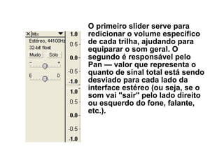O primeiro slider serve para
redicionar o volume específico
de cada trilha, ajudando para
equiparar o som geral. O
segundo é responsável pelo
Pan — valor que representa o
quanto de sinal total está sendo
desviado para cada lado da
interface estéreo (ou seja, se o
som vai "sair" pelo lado direito
ou esquerdo do fone, falante,
etc.).

 